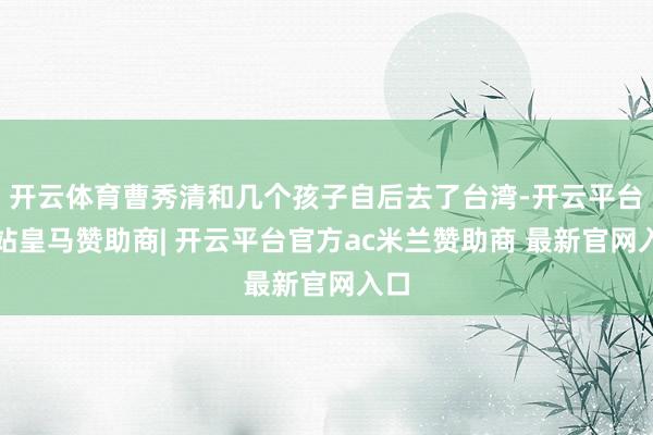 开云体育曹秀清和几个孩子自后去了台湾-开云平台网站皇马赞助商| 开云平台官方ac米兰赞助商 最新官网入口