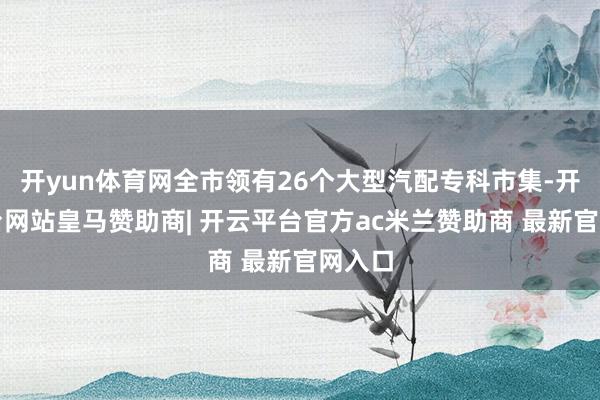 开yun体育网全市领有26个大型汽配专科市集-开云平台网站皇马赞助商| 开云平台官方ac米兰赞助商 最新官网入口
