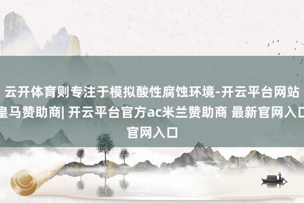 云开体育则专注于模拟酸性腐蚀环境-开云平台网站皇马赞助商| 开云平台官方ac米兰赞助商 最新官网入口