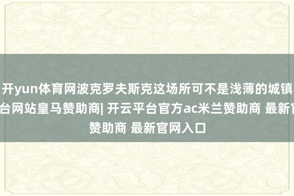开yun体育网波克罗夫斯克这场所可不是浅薄的城镇-开云平台网站皇马赞助商| 开云平台官方ac米兰赞助商 最新官网入口