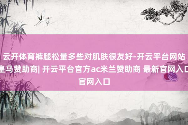 云开体育裤腿松量多些对肌肤很友好-开云平台网站皇马赞助商| 开云平台官方ac米兰赞助商 最新官网入口