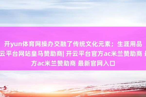开yun体育网操办交融了传统文化元素；生涯用品如诚实包-开云平台网站皇马赞助商| 开云平台官方ac米兰赞助商 最新官网入口