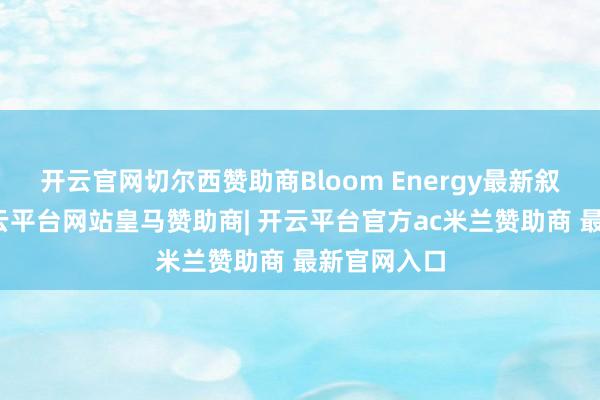 开云官网切尔西赞助商Bloom Energy最新叙述久了-开云平台网站皇马赞助商| 开云平台官方ac米兰赞助商 最新官网入口