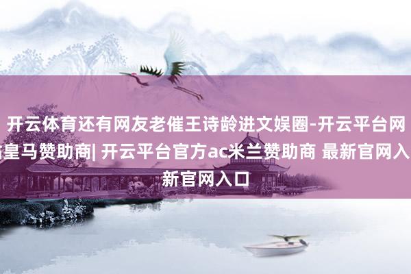 开云体育还有网友老催王诗龄进文娱圈-开云平台网站皇马赞助商| 开云平台官方ac米兰赞助商 最新官网入口