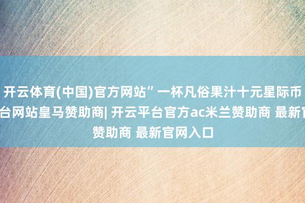 开云体育(中国)官方网站”一杯凡俗果汁十元星际币-开云平台网站皇马赞助商| 开云平台官方ac米兰赞助商 最新官网入口