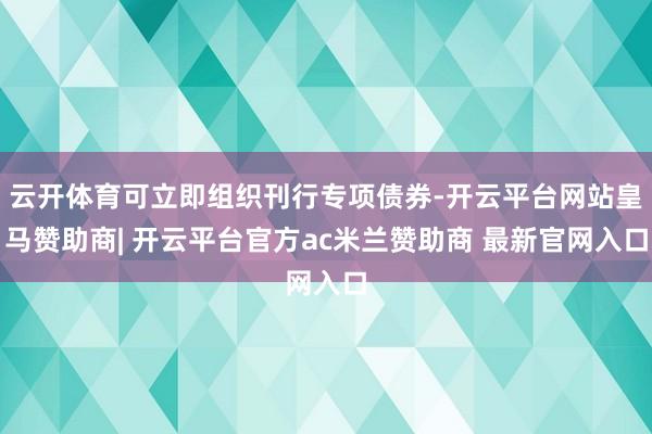 云开体育可立即组织刊行专项债券-开云平台网站皇马赞助商| 开云平台官方ac米兰赞助商 最新官网入口