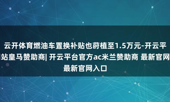云开体育燃油车置换补贴也莳植至1.5万元-开云平台网站皇马赞助商| 开云平台官方ac米兰赞助商 最新官网入口