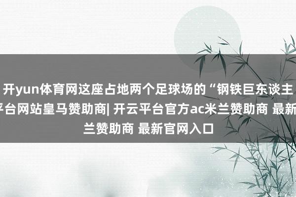 开yun体育网这座占地两个足球场的“钢铁巨东谈主”-开云平台网站皇马赞助商| 开云平台官方ac米兰赞助商 最新官网入口