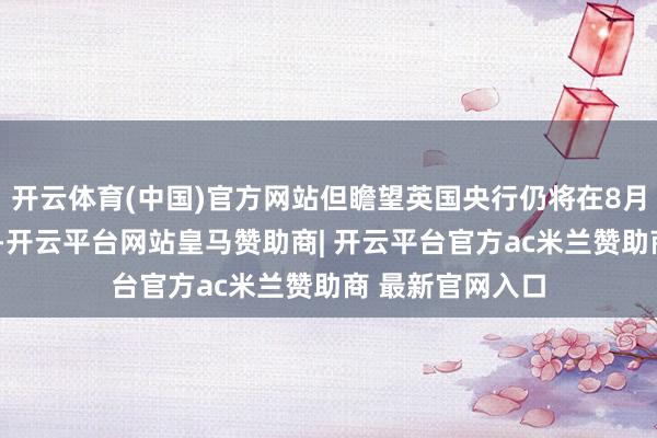 开云体育(中国)官方网站但瞻望英国央行仍将在8月7日会议上降息-开云平台网站皇马赞助商| 开云平台官方ac米兰赞助商 最新官网入口