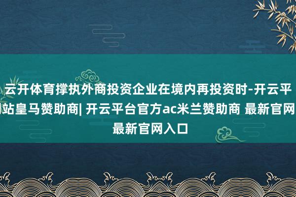 云开体育撑执外商投资企业在境内再投资时-开云平台网站皇马赞助商| 开云平台官方ac米兰赞助商 最新官网入口