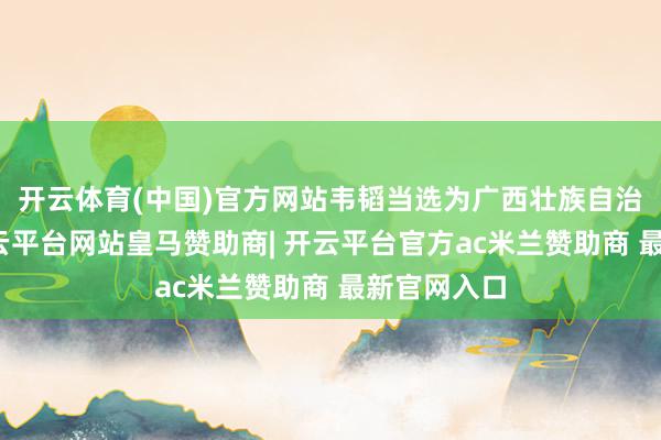 开云体育(中国)官方网站韦韬当选为广西壮族自治区主席-开云平台网站皇马赞助商| 开云平台官方ac米兰赞助商 最新官网入口