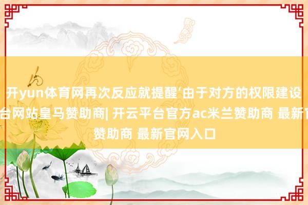 开yun体育网再次反应就提醒‘由于对方的权限建设-开云平台网站皇马赞助商| 开云平台官方ac米兰赞助商 最新官网入口