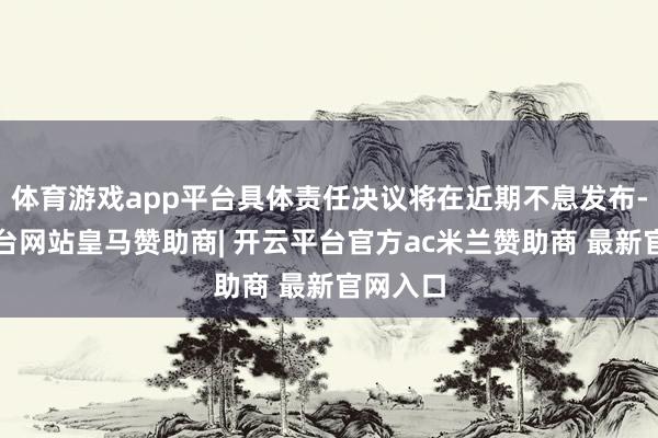 体育游戏app平台具体责任决议将在近期不息发布-开云平台网站皇马赞助商| 开云平台官方ac米兰赞助商 最新官网入口