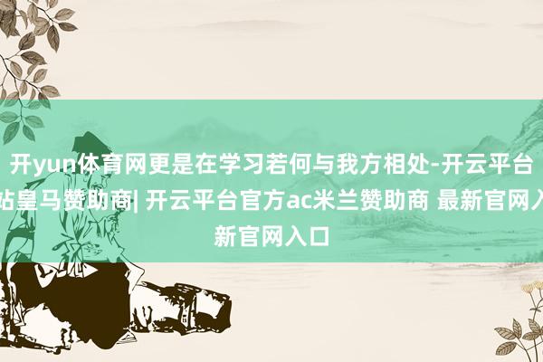 开yun体育网更是在学习若何与我方相处-开云平台网站皇马赞助商| 开云平台官方ac米兰赞助商 最新官网入口