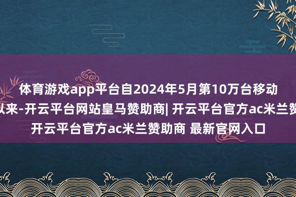 体育游戏app平台自2024年5月第10万台移动机器东说念主下线以来-开云平台网站皇马赞助商| 开云平台官方ac米兰赞助商 最新官网入口