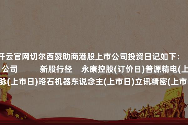 开云官网切尔西赞助商港股上市公司投资日记如下：         类别    公司          新股行径    永康控股(订价日)普源精电(上市日)东方科脉(上市日)珞石机器东说念主(上市日)立讯精密(上市日)三环集团(上市日)皆云山食物(上市日)鼎泰高科(上市日)          事迹公布日    FAST RETAIL-DRS          推进大会召开日    权识国际康特隆中国煤层气海天味业中油燃气吉宏股份三一重工山东黄金埃斯顿福森药业          分成派息    好意思亨实业（除净日）万科国外（派息日）广发证券（除净日）兴泸水务（除净日）中国重汽（除净日）威海银行（除净日）安德利果汁（派息日）瑞慈医疗（派息日）众安聪惠生存（派息日）耐世特（派息日）森松国际（除净日）博奇环保（派息日）绿城处事（派息日）绿城处事（派息日）中国诚通发展集团（除净日）宏信建发（派息日）      -开云平台网站皇马赞助商| 开云平台官方ac米兰赞助商 最新官网入口