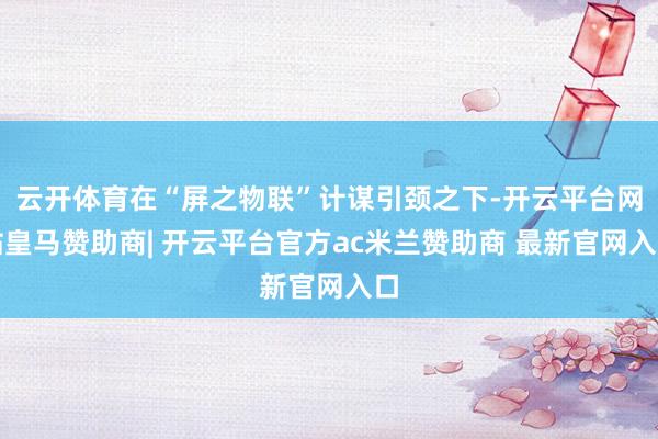 云开体育在“屏之物联”计谋引颈之下-开云平台网站皇马赞助商| 开云平台官方ac米兰赞助商 最新官网入口