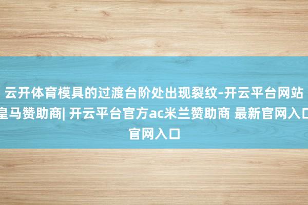 云开体育模具的过渡台阶处出现裂纹-开云平台网站皇马赞助商| 开云平台官方ac米兰赞助商 最新官网入口