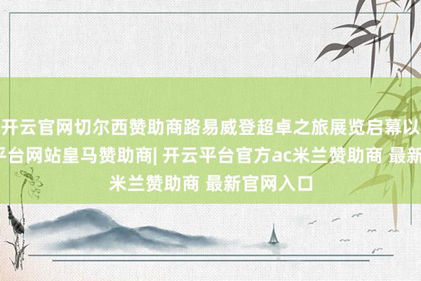 开云官网切尔西赞助商路易威登超卓之旅展览启幕以来-开云平台网站皇马赞助商| 开云平台官方ac米兰赞助商 最新官网入口