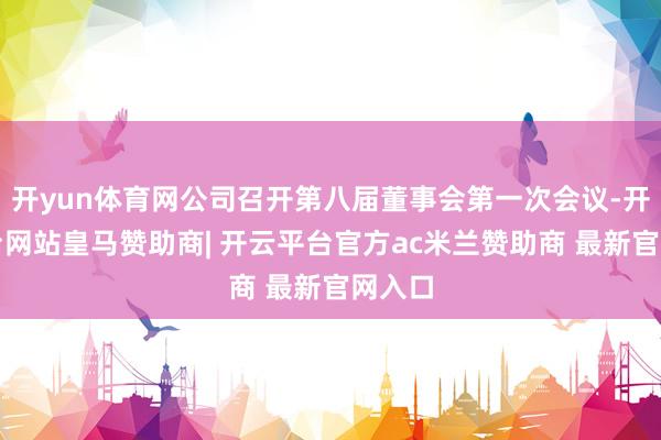 开yun体育网公司召开第八届董事会第一次会议-开云平台网站皇马赞助商| 开云平台官方ac米兰赞助商 最新官网入口