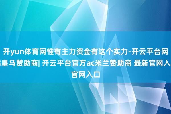开yun体育网惟有主力资金有这个实力-开云平台网站皇马赞助商| 开云平台官方ac米兰赞助商 最新官网入口