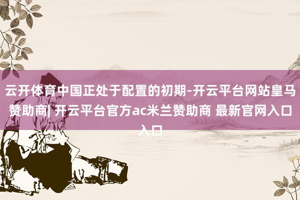 云开体育中国正处于配置的初期-开云平台网站皇马赞助商| 开云平台官方ac米兰赞助商 最新官网入口