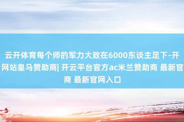 云开体育每个师的军力大致在6000东谈主足下-开云平台网站皇马赞助商| 开云平台官方ac米兰赞助商 最新官网入口