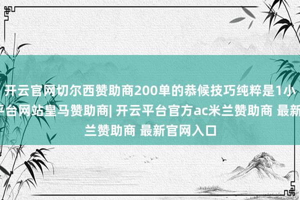 开云官网切尔西赞助商200单的恭候技巧纯粹是1小时-开云平台网站皇马赞助商| 开云平台官方ac米兰赞助商 最新官网入口