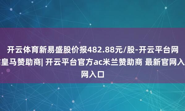 开云体育新易盛股价报482.88元/股-开云平台网站皇马赞助商| 开云平台官方ac米兰赞助商 最新官网入口