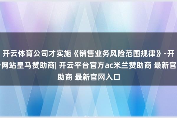 开云体育公司才实施《销售业务风险范围规律》-开云平台网站皇马赞助商| 开云平台官方ac米兰赞助商 最新官网入口