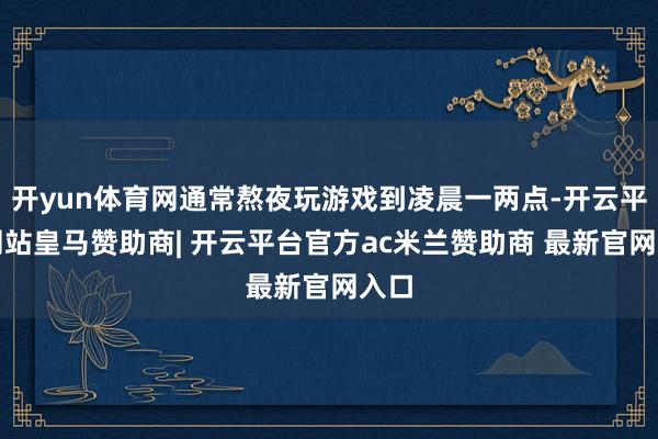 开yun体育网通常熬夜玩游戏到凌晨一两点-开云平台网站皇马赞助商| 开云平台官方ac米兰赞助商 最新官网入口