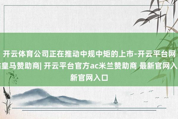 开云体育公司正在推动中规中矩的上市-开云平台网站皇马赞助商| 开云平台官方ac米兰赞助商 最新官网入口