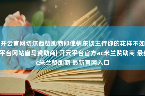 开云官网切尔西赞助商即使情东谈主待你的花样不如预期-开云平台网站皇马赞助商| 开云平台官方ac米兰赞助商 最新官网入口