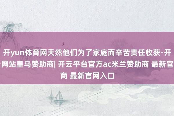 开yun体育网天然他们为了家庭而辛苦责任收获-开云平台网站皇马赞助商| 开云平台官方ac米兰赞助商 最新官网入口