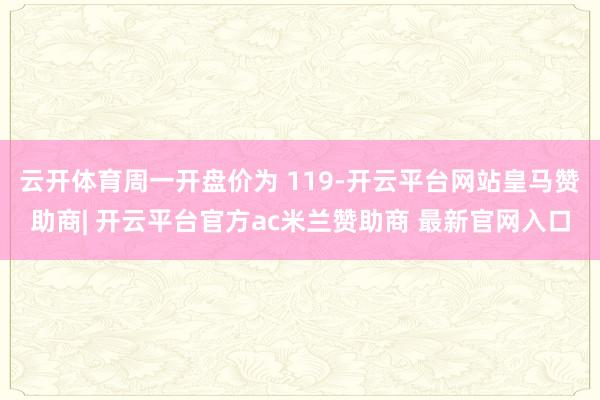 云开体育周一开盘价为 119-开云平台网站皇马赞助商| 开云平台官方ac米兰赞助商 最新官网入口