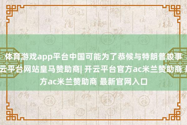 体育游戏app平台中国可能为了恭候与特朗普竣事生意公约-开云平台网站皇马赞助商| 开云平台官方ac米兰赞助商 最新官网入口