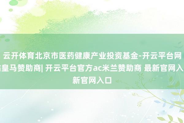 云开体育北京市医药健康产业投资基金-开云平台网站皇马赞助商| 开云平台官方ac米兰赞助商 最新官网入口