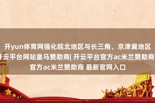 开yun体育网强化皖北地区与长三角、京津冀地区的互联互通-开云平台网站皇马赞助商| 开云平台官方ac米兰赞助商 最新官网入口