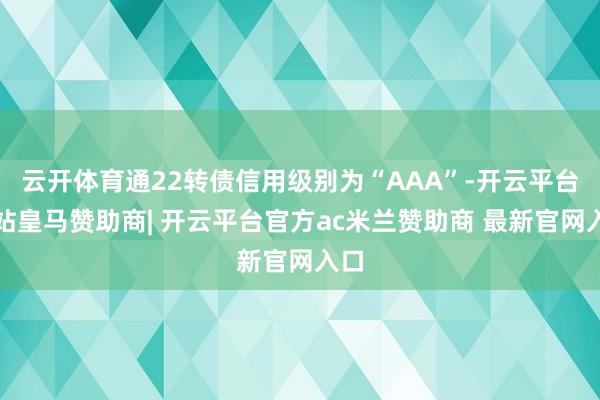 云开体育通22转债信用级别为“AAA”-开云平台网站皇马赞助商| 开云平台官方ac米兰赞助商 最新官网入口