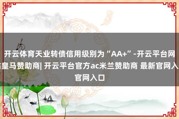 开云体育天业转债信用级别为“AA+”-开云平台网站皇马赞助商| 开云平台官方ac米兰赞助商 最新官网入口