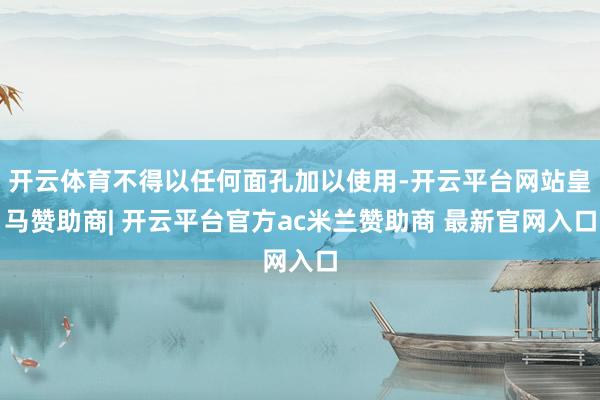 开云体育不得以任何面孔加以使用-开云平台网站皇马赞助商| 开云平台官方ac米兰赞助商 最新官网入口