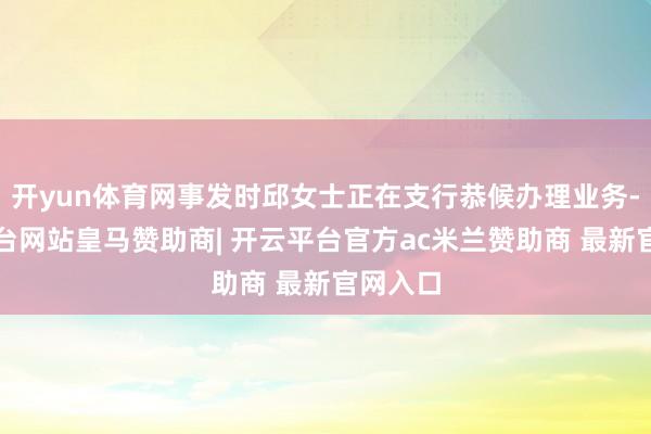 开yun体育网事发时邱女士正在支行恭候办理业务-开云平台网站皇马赞助商| 开云平台官方ac米兰赞助商 最新官网入口