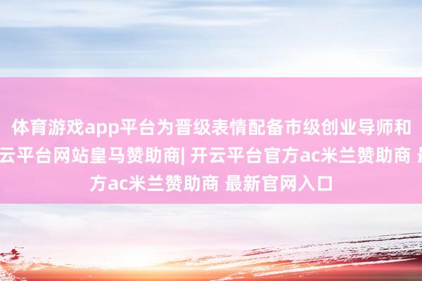 体育游戏app平台为晋级表情配备市级创业导师和服务专员-开云平台网站皇马赞助商| 开云平台官方ac米兰赞助商 最新官网入口