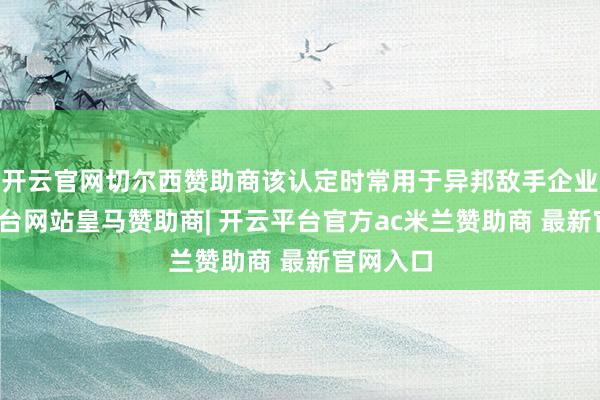 开云官网切尔西赞助商该认定时常用于异邦敌手企业-开云平台网站皇马赞助商| 开云平台官方ac米兰赞助商 最新官网入口
