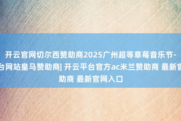 开云官网切尔西赞助商2025广州超等草莓音乐节-开云平台网站皇马赞助商| 开云平台官方ac米兰赞助商 最新官网入口