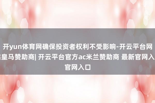 开yun体育网确保投资者权利不受影响-开云平台网站皇马赞助商| 开云平台官方ac米兰赞助商 最新官网入口