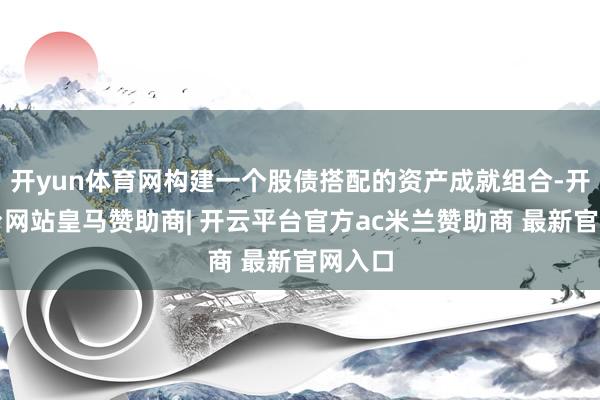 开yun体育网构建一个股债搭配的资产成就组合-开云平台网站皇马赞助商| 开云平台官方ac米兰赞助商 最新官网入口